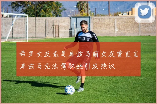 希罗女友竟是库兹马前女友曾直言库兹马无法驾驭她引发热议