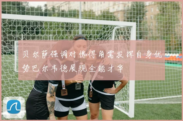 贝尔萨强调对佛得角需发挥自身优势巴尔韦德展现全能才华