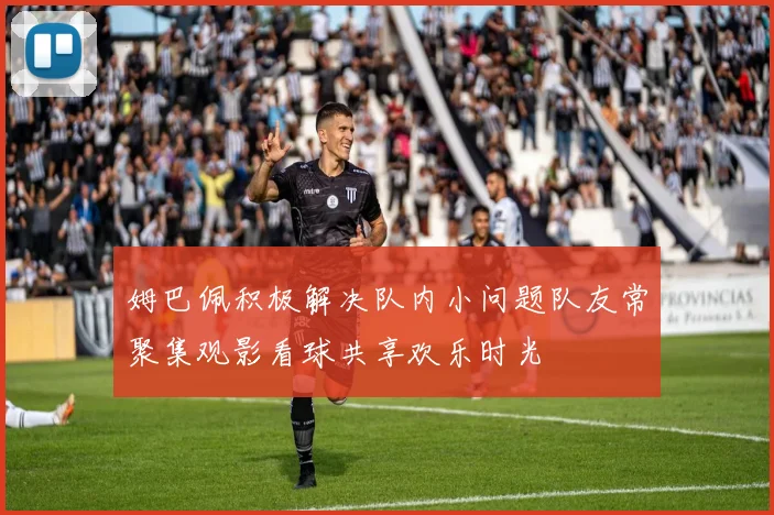姆巴佩积极解决队内小问题队友常聚集观影看球共享欢乐时光