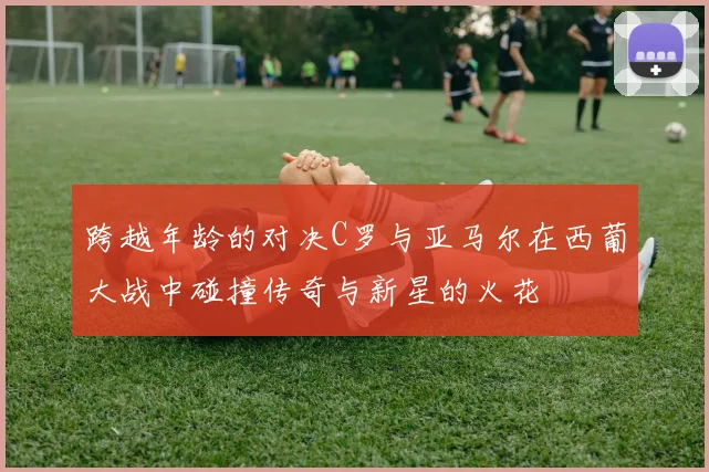 跨越年龄的对决C罗与亚马尔在西葡大战中碰撞传奇与新星的火花