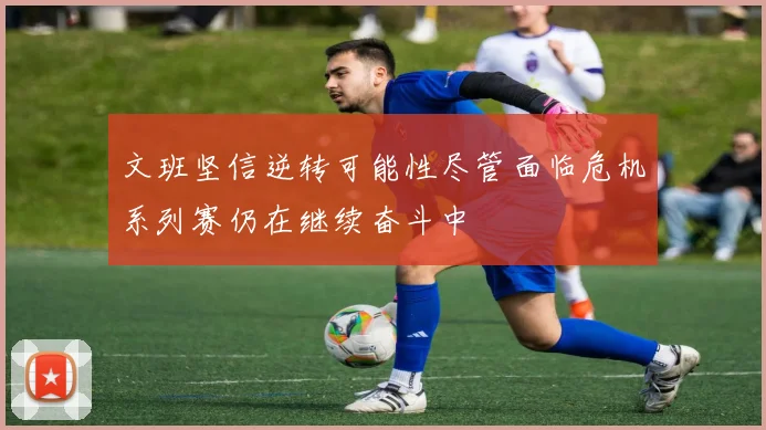 文班坚信逆转可能性尽管面临危机系列赛仍在继续奋斗中