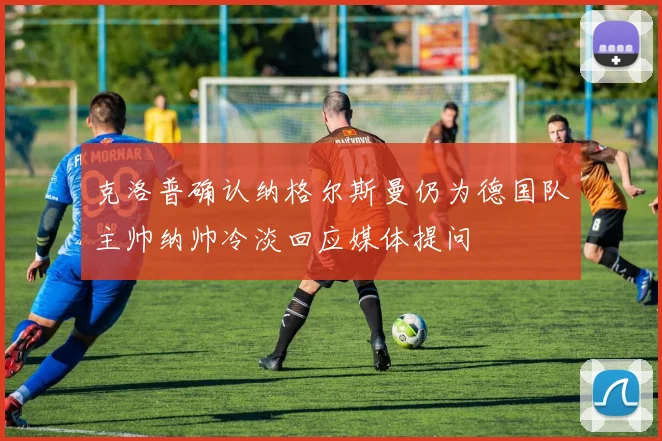 克洛普确认纳格尔斯曼仍为德国队主帅纳帅冷淡回应媒体提问