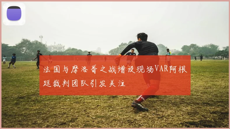 法国与摩洛哥之战增设现场VAR阿根廷裁判团队引发关注