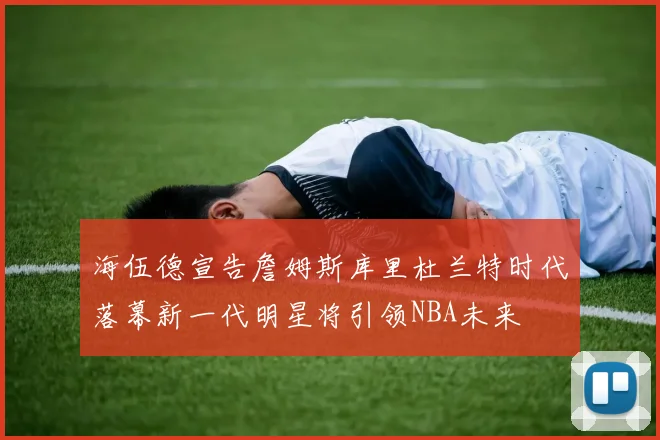海伍德宣告詹姆斯库里杜兰特时代落幕新一代明星将引领NBA未来