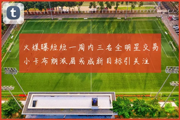 火媒曝短短一周内三名全明星交易小卡布朗浓眉或成新目标引关注