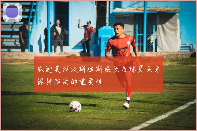 瓜迪奥拉谈斯通斯成长与球员关系保持距离的重要性