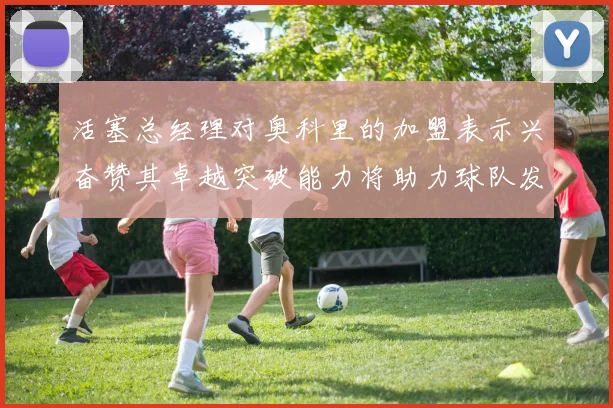 活塞总经理对奥科里的加盟表示兴奋赞其卓越突破能力将助力球队发展
