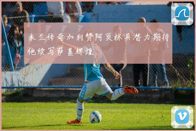 米兰传奇加利赞阿莫林具潜力期待他续写萨基辉煌