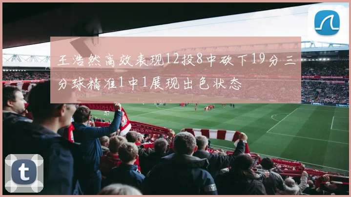 王浩然高效表现12投8中砍下19分三分球精准1中1展现出色状态