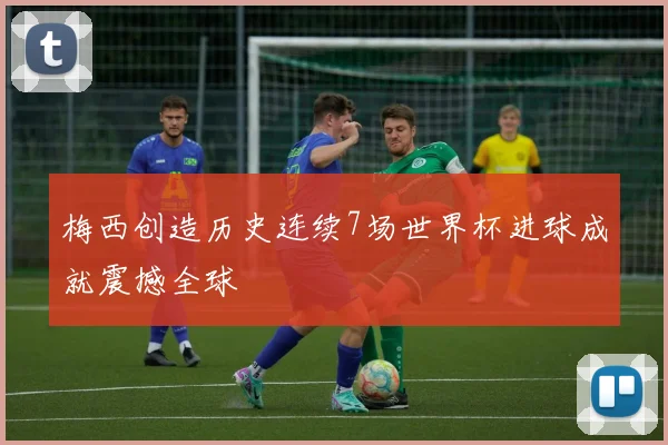 梅西创造历史连续7场世界杯进球成就震撼全球