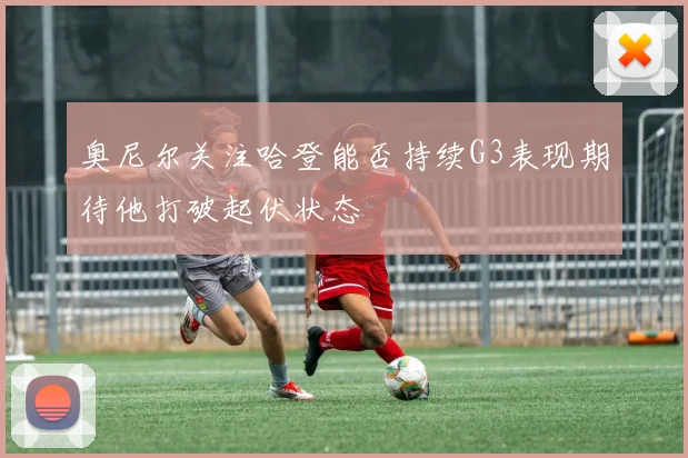 奥尼尔关注哈登能否持续G3表现期待他打破起伏状态