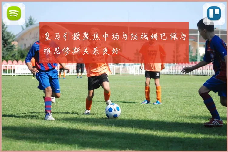 皇马引援聚焦中场与防线姆巴佩与维尼修斯关系良好