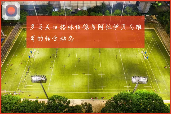罗马关注格林伍德与阿拉伊贝戈维奇的转会动态