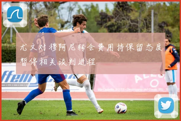 尤文对穆阿尼转会费用持保留态度暂停相关谈判进程
