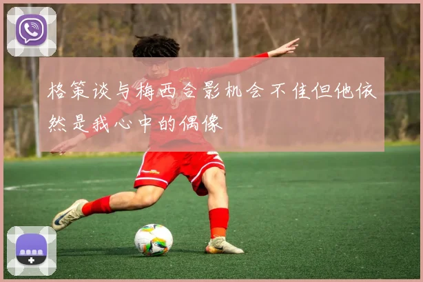 格策谈与梅西合影机会不佳但他依然是我心中的偶像
