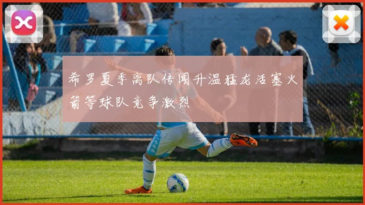 希罗夏季离队传闻升温猛龙活塞火箭等球队竞争激烈
