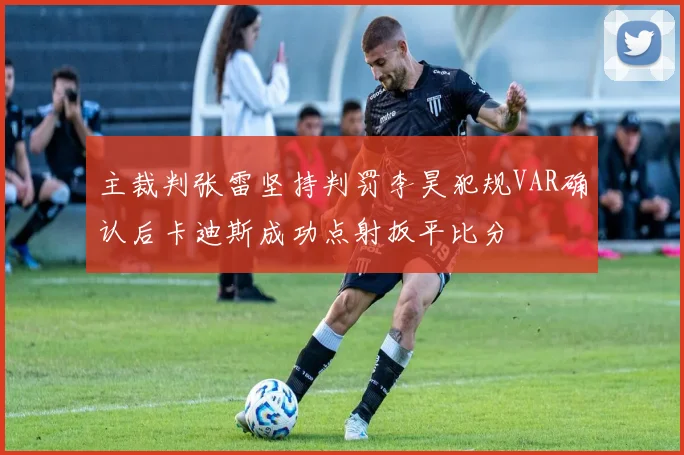 主裁判张雷坚持判罚李昊犯规VAR确认后卡迪斯成功点射扳平比分