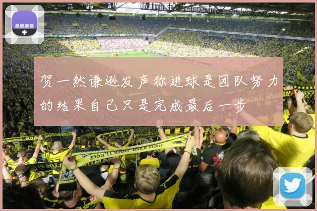 贺一然谦逊发声称进球是团队努力的结果自己只是完成最后一步