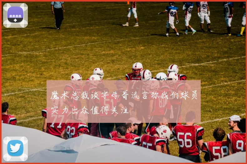 魔术总裁谈字母哥流言称我们球员实力出众值得关注