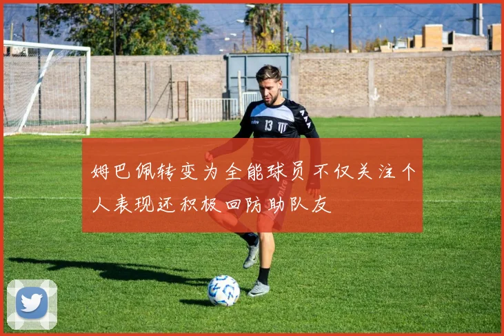 姆巴佩转变为全能球员不仅关注个人表现还积极回防助队友