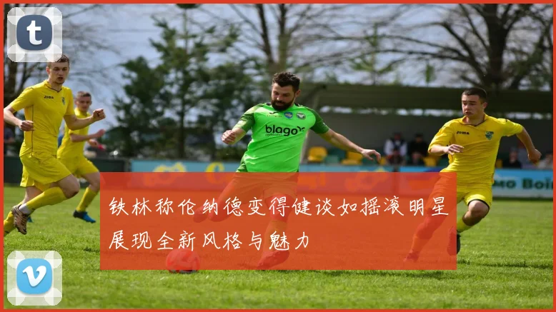 铁林称伦纳德变得健谈如摇滚明星展现全新风格与魅力