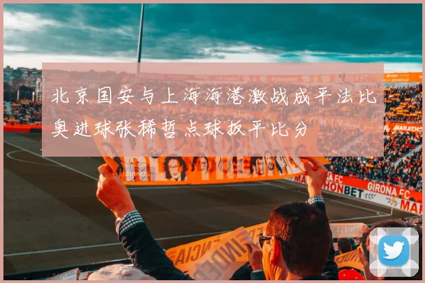 北京国安与上海海港激战成平法比奥进球张稀哲点球扳平比分