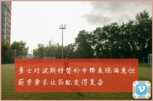 勇士对波斯特替补中锋表现满意但薪资要求让匹配变得复杂
