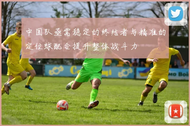 中国队亟需稳定的终结者与精准的定位球配合提升整体战斗力