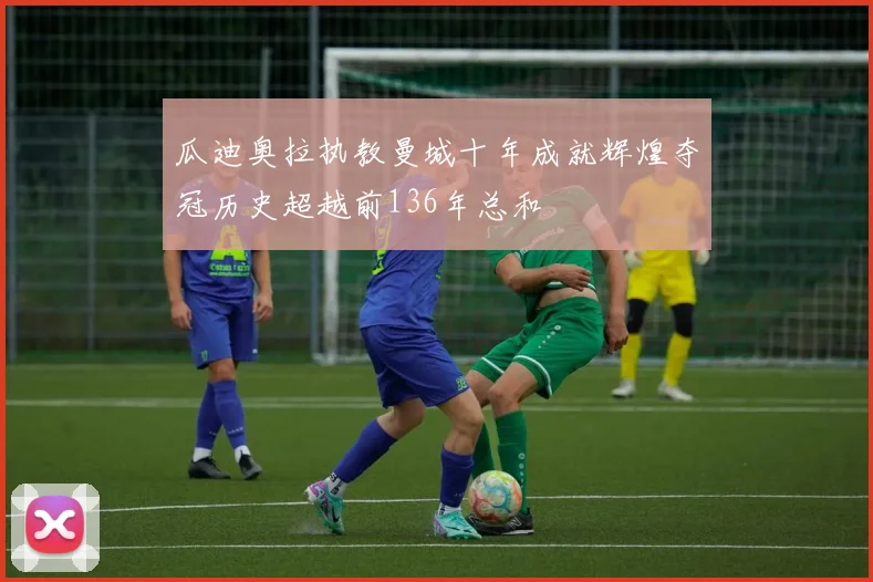 瓜迪奥拉执教曼城十年成就辉煌夺冠历史超越前136年总和