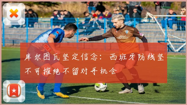 库尔图瓦坚定信念：西班牙防线坚不可摧绝不留对手机会