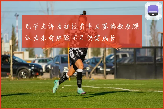 巴爷点评马祖拉首季后赛执教表现认为米奇经验不足仍需成长